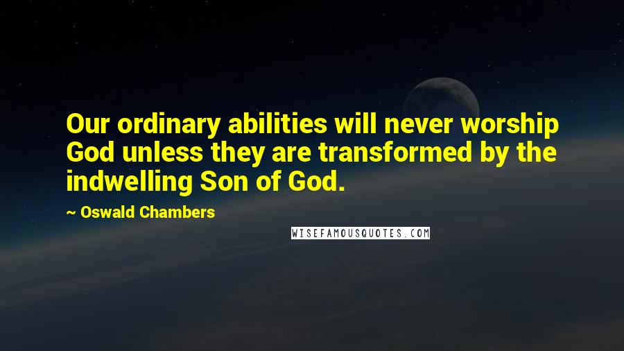 Oswald Chambers Quotes: Our ordinary abilities will never worship God unless they are transformed by the indwelling Son of God.