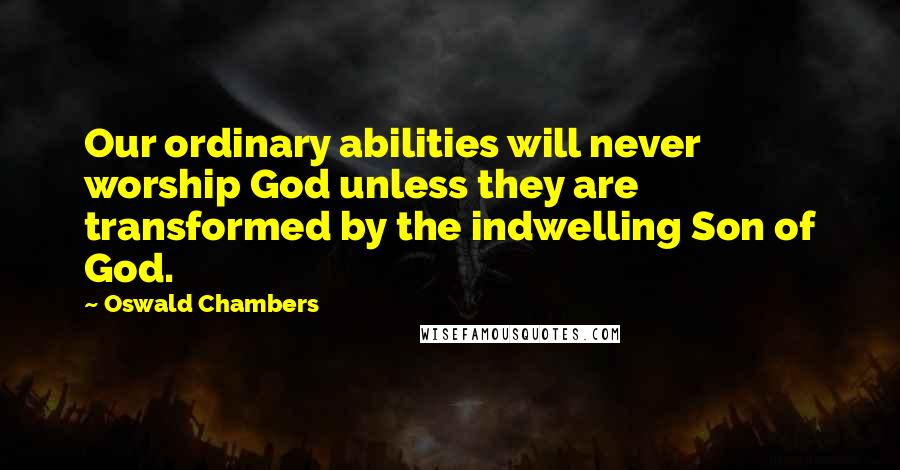 Oswald Chambers Quotes: Our ordinary abilities will never worship God unless they are transformed by the indwelling Son of God.