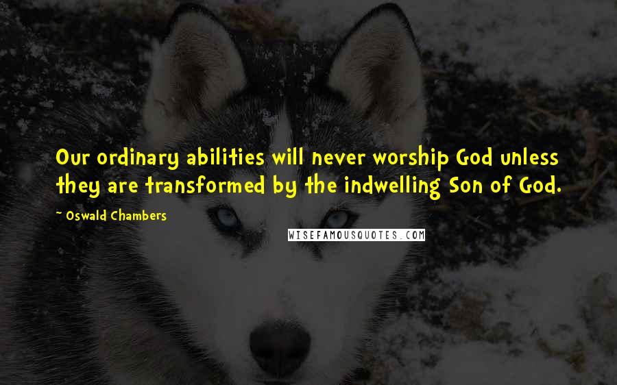 Oswald Chambers Quotes: Our ordinary abilities will never worship God unless they are transformed by the indwelling Son of God.