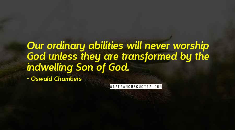 Oswald Chambers Quotes: Our ordinary abilities will never worship God unless they are transformed by the indwelling Son of God.