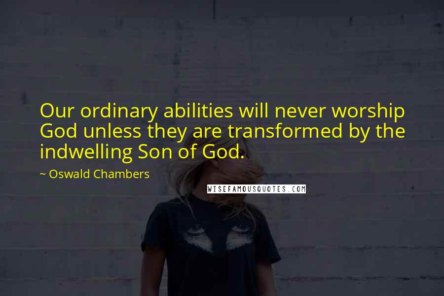Oswald Chambers Quotes: Our ordinary abilities will never worship God unless they are transformed by the indwelling Son of God.
