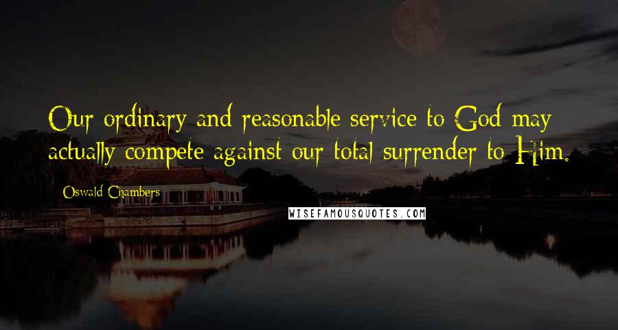 Oswald Chambers Quotes: Our ordinary and reasonable service to God may actually compete against our total surrender to Him.
