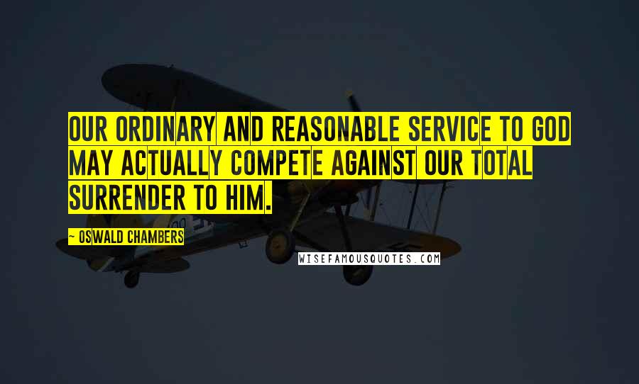 Oswald Chambers Quotes: Our ordinary and reasonable service to God may actually compete against our total surrender to Him.