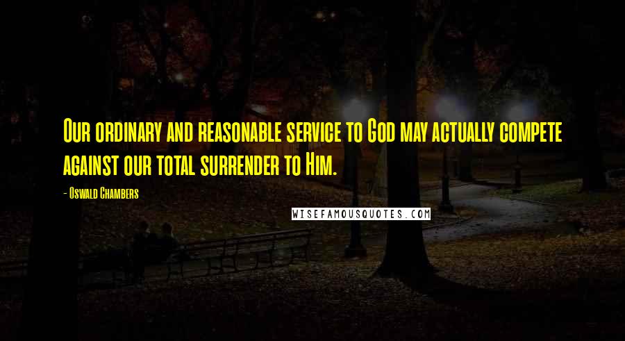 Oswald Chambers Quotes: Our ordinary and reasonable service to God may actually compete against our total surrender to Him.
