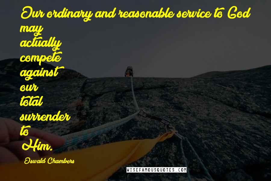 Oswald Chambers Quotes: Our ordinary and reasonable service to God may actually compete against our total surrender to Him.