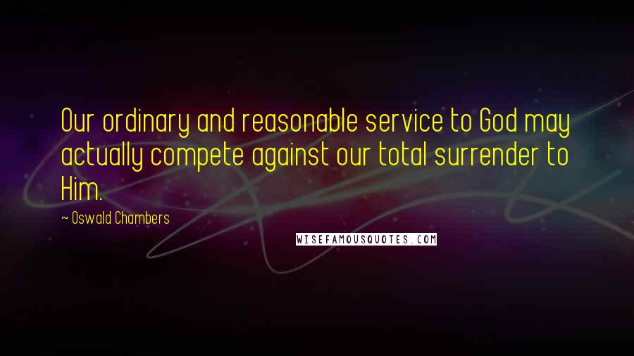 Oswald Chambers Quotes: Our ordinary and reasonable service to God may actually compete against our total surrender to Him.