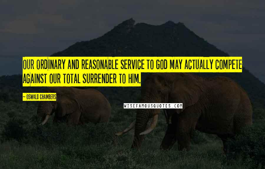 Oswald Chambers Quotes: Our ordinary and reasonable service to God may actually compete against our total surrender to Him.