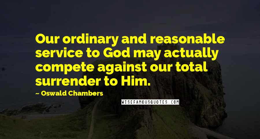 Oswald Chambers Quotes: Our ordinary and reasonable service to God may actually compete against our total surrender to Him.