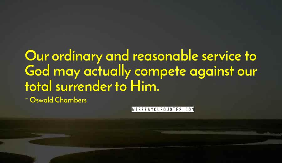 Oswald Chambers Quotes: Our ordinary and reasonable service to God may actually compete against our total surrender to Him.