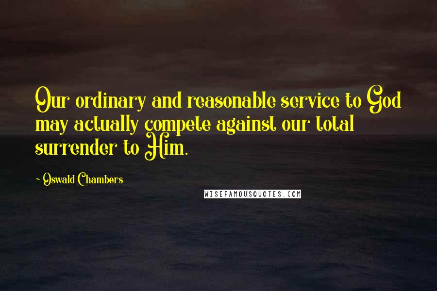 Oswald Chambers Quotes: Our ordinary and reasonable service to God may actually compete against our total surrender to Him.