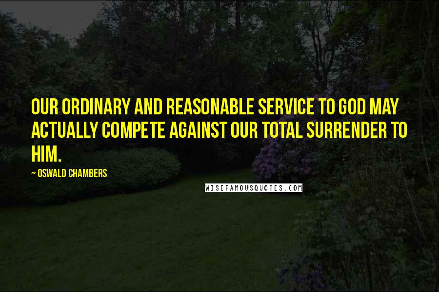 Oswald Chambers Quotes: Our ordinary and reasonable service to God may actually compete against our total surrender to Him.