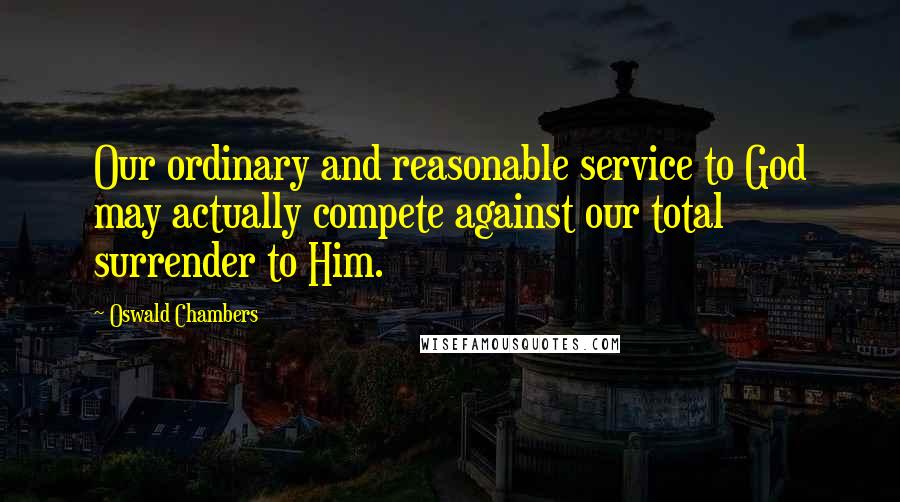 Oswald Chambers Quotes: Our ordinary and reasonable service to God may actually compete against our total surrender to Him.