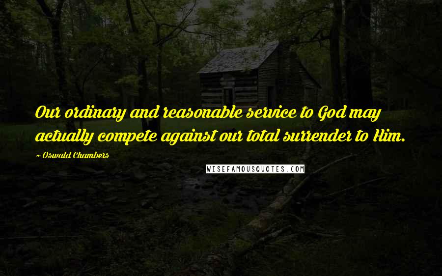 Oswald Chambers Quotes: Our ordinary and reasonable service to God may actually compete against our total surrender to Him.