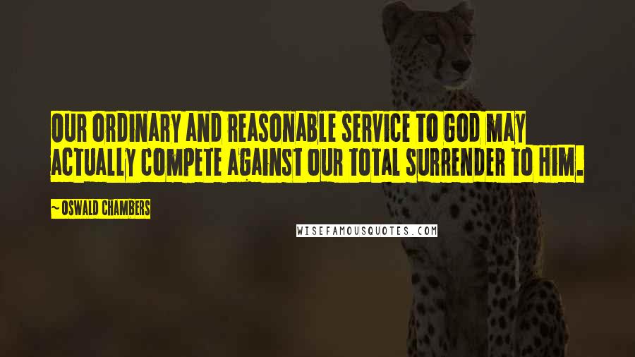 Oswald Chambers Quotes: Our ordinary and reasonable service to God may actually compete against our total surrender to Him.
