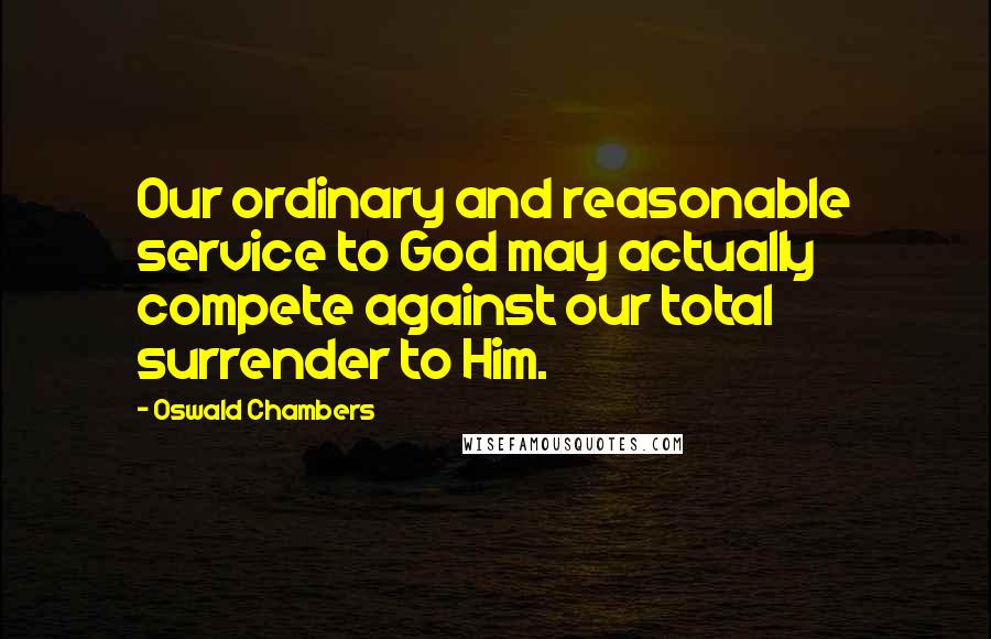Oswald Chambers Quotes: Our ordinary and reasonable service to God may actually compete against our total surrender to Him.