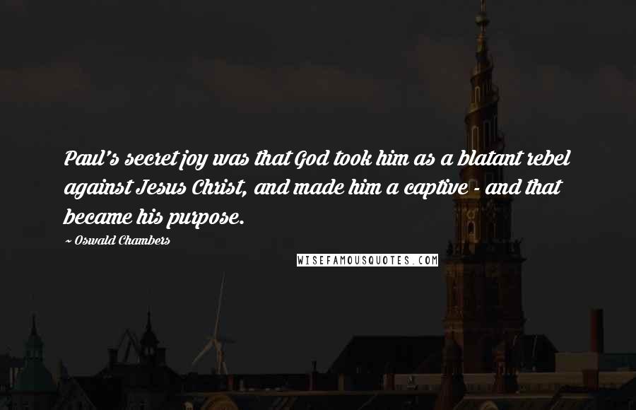Oswald Chambers Quotes: Paul's secret joy was that God took him as a blatant rebel against Jesus Christ, and made him a captive - and that became his purpose.