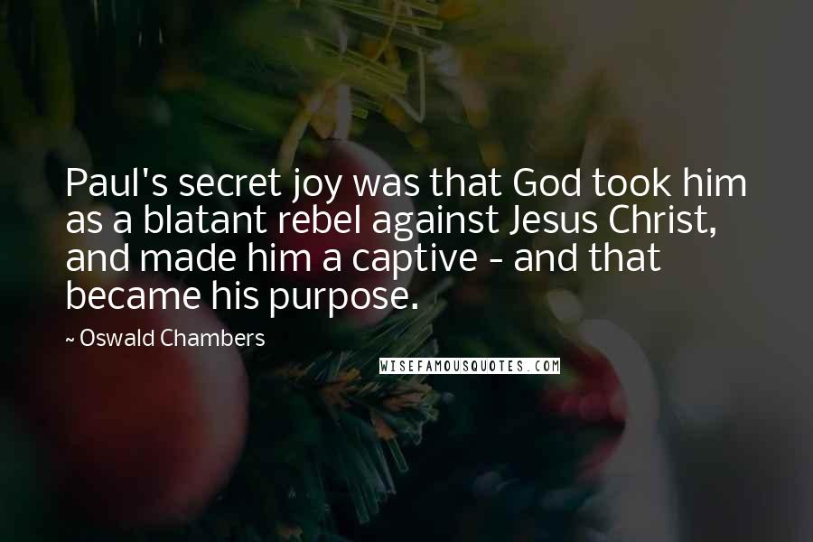 Oswald Chambers Quotes: Paul's secret joy was that God took him as a blatant rebel against Jesus Christ, and made him a captive - and that became his purpose.