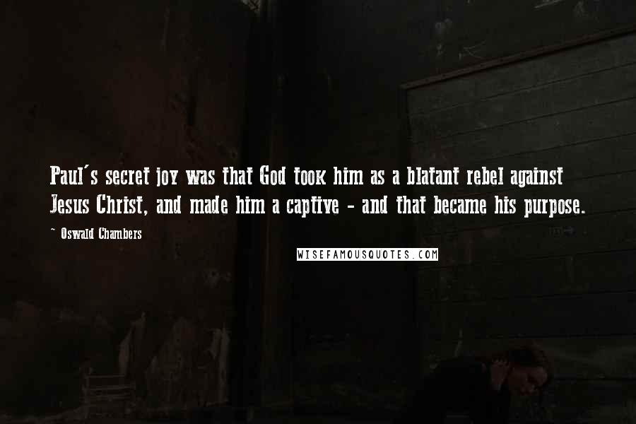 Oswald Chambers Quotes: Paul's secret joy was that God took him as a blatant rebel against Jesus Christ, and made him a captive - and that became his purpose.