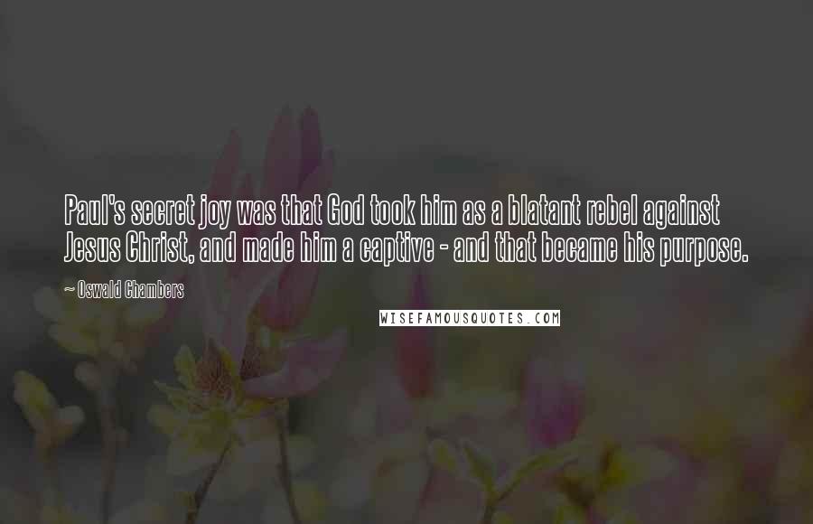 Oswald Chambers Quotes: Paul's secret joy was that God took him as a blatant rebel against Jesus Christ, and made him a captive - and that became his purpose.