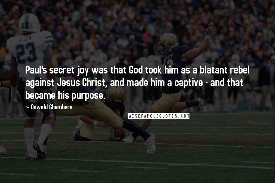 Oswald Chambers Quotes: Paul's secret joy was that God took him as a blatant rebel against Jesus Christ, and made him a captive - and that became his purpose.