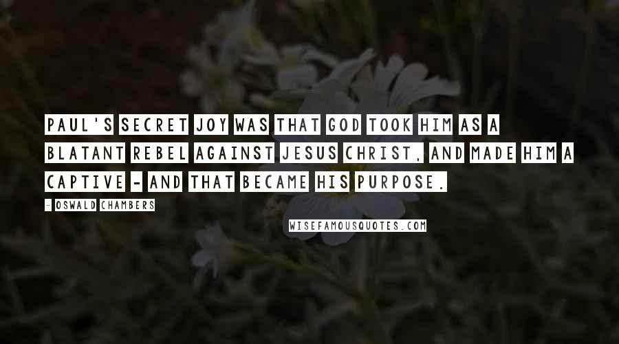 Oswald Chambers Quotes: Paul's secret joy was that God took him as a blatant rebel against Jesus Christ, and made him a captive - and that became his purpose.