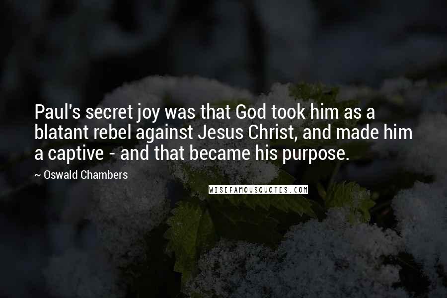 Oswald Chambers Quotes: Paul's secret joy was that God took him as a blatant rebel against Jesus Christ, and made him a captive - and that became his purpose.