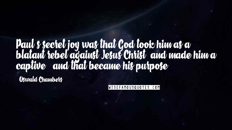 Oswald Chambers Quotes: Paul's secret joy was that God took him as a blatant rebel against Jesus Christ, and made him a captive - and that became his purpose.