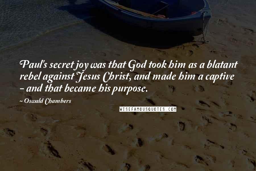 Oswald Chambers Quotes: Paul's secret joy was that God took him as a blatant rebel against Jesus Christ, and made him a captive - and that became his purpose.