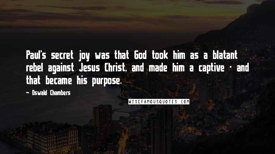 Oswald Chambers Quotes: Paul's secret joy was that God took him as a blatant rebel against Jesus Christ, and made him a captive - and that became his purpose.