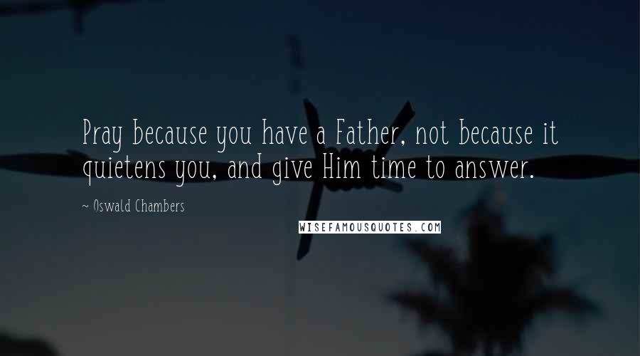 Oswald Chambers Quotes: Pray because you have a Father, not because it quietens you, and give Him time to answer.