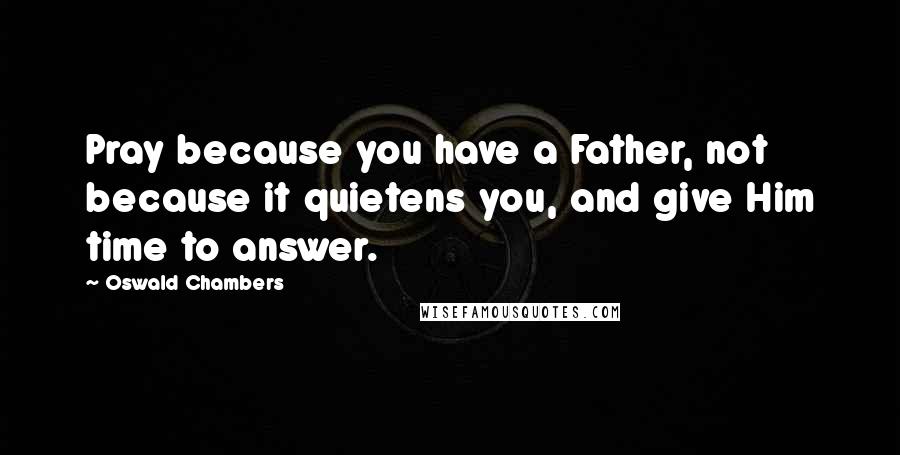 Oswald Chambers Quotes: Pray because you have a Father, not because it quietens you, and give Him time to answer.