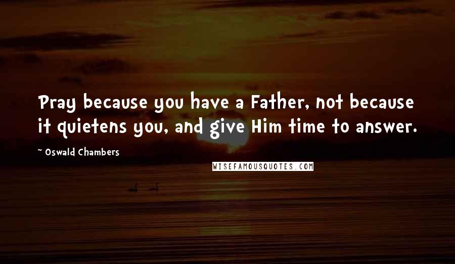 Oswald Chambers Quotes: Pray because you have a Father, not because it quietens you, and give Him time to answer.