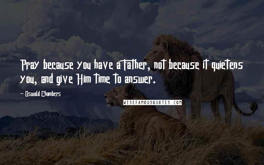 Oswald Chambers Quotes: Pray because you have a Father, not because it quietens you, and give Him time to answer.