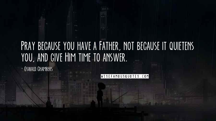 Oswald Chambers Quotes: Pray because you have a Father, not because it quietens you, and give Him time to answer.