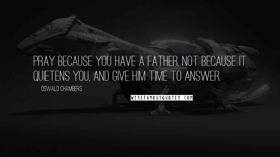 Oswald Chambers Quotes: Pray because you have a Father, not because it quietens you, and give Him time to answer.