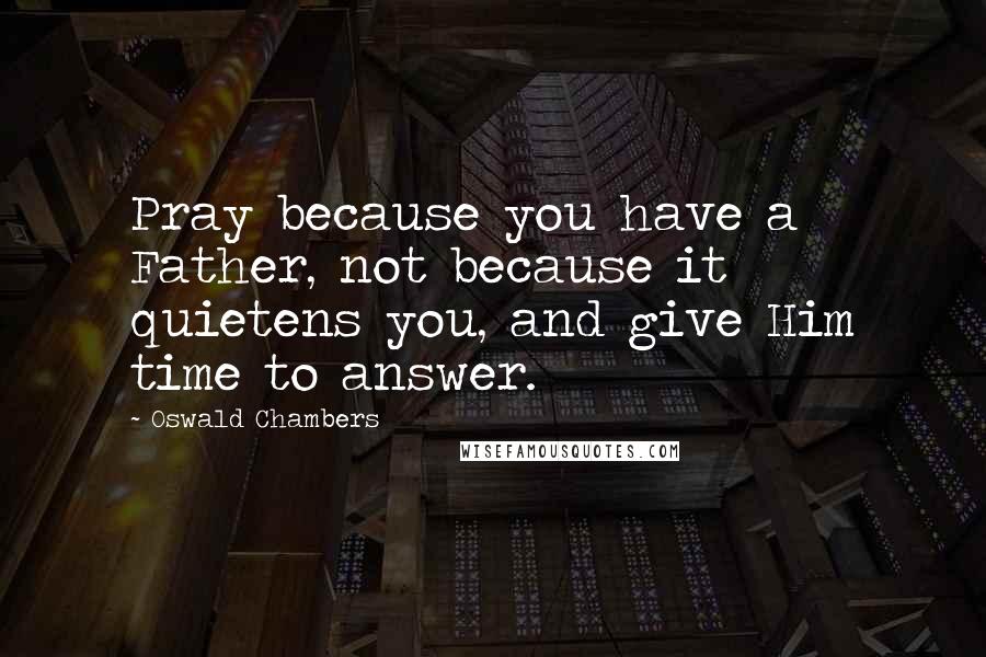 Oswald Chambers Quotes: Pray because you have a Father, not because it quietens you, and give Him time to answer.