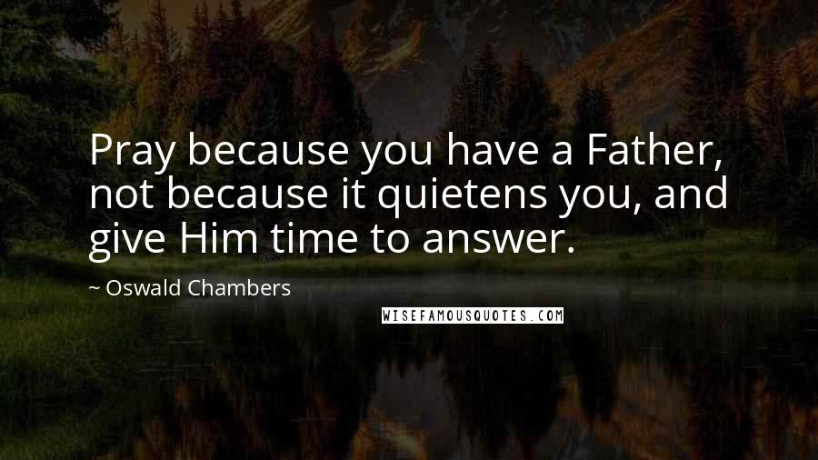 Oswald Chambers Quotes: Pray because you have a Father, not because it quietens you, and give Him time to answer.