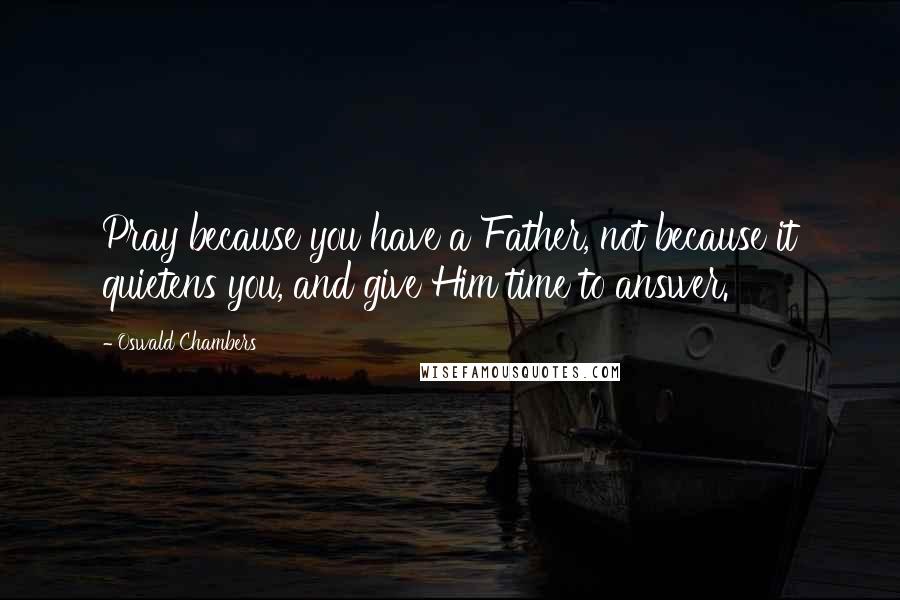 Oswald Chambers Quotes: Pray because you have a Father, not because it quietens you, and give Him time to answer.