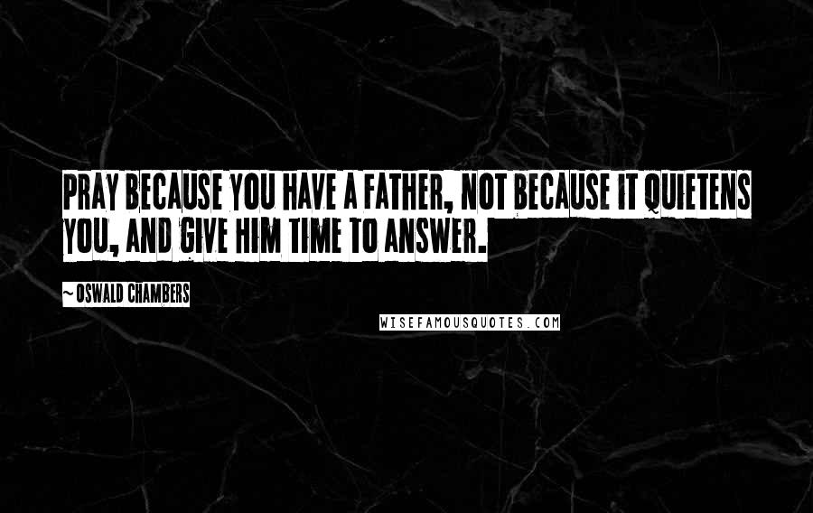 Oswald Chambers Quotes: Pray because you have a Father, not because it quietens you, and give Him time to answer.