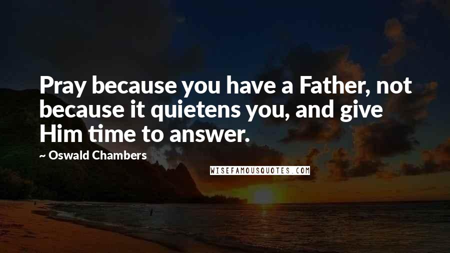 Oswald Chambers Quotes: Pray because you have a Father, not because it quietens you, and give Him time to answer.