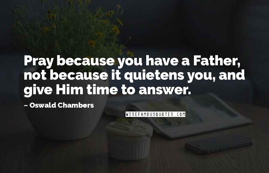 Oswald Chambers Quotes: Pray because you have a Father, not because it quietens you, and give Him time to answer.