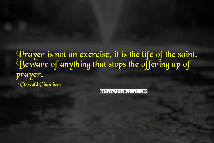 Oswald Chambers Quotes: Prayer is not an exercise, it is the life of the saint. Beware of anything that stops the offering up of prayer.