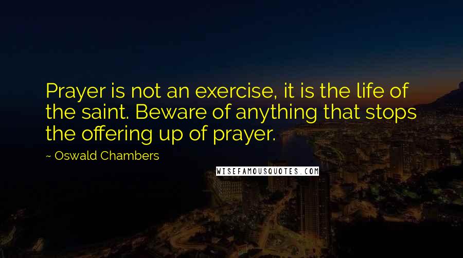 Oswald Chambers Quotes: Prayer is not an exercise, it is the life of the saint. Beware of anything that stops the offering up of prayer.