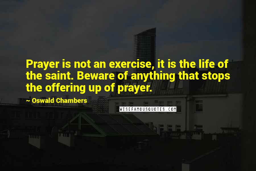 Oswald Chambers Quotes: Prayer is not an exercise, it is the life of the saint. Beware of anything that stops the offering up of prayer.