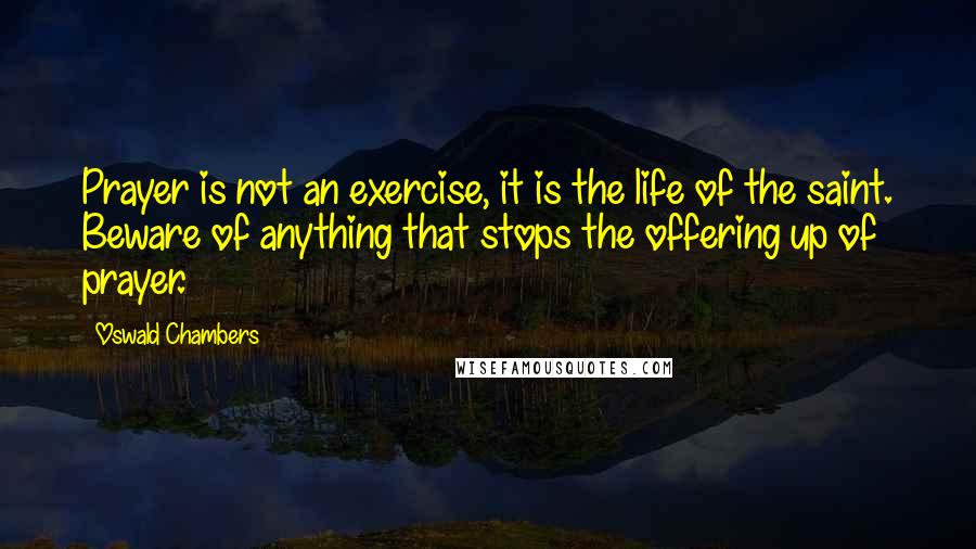 Oswald Chambers Quotes: Prayer is not an exercise, it is the life of the saint. Beware of anything that stops the offering up of prayer.