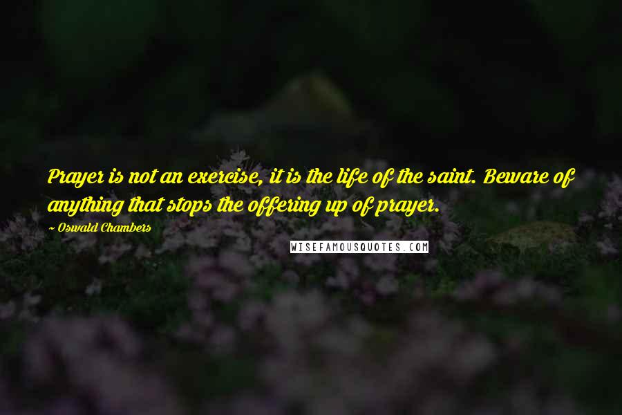 Oswald Chambers Quotes: Prayer is not an exercise, it is the life of the saint. Beware of anything that stops the offering up of prayer.