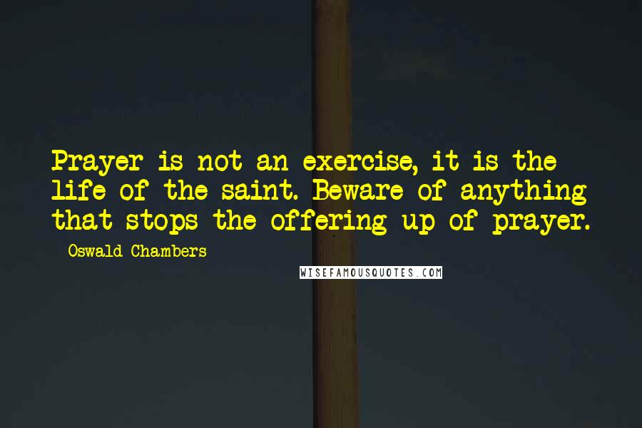 Oswald Chambers Quotes: Prayer is not an exercise, it is the life of the saint. Beware of anything that stops the offering up of prayer.