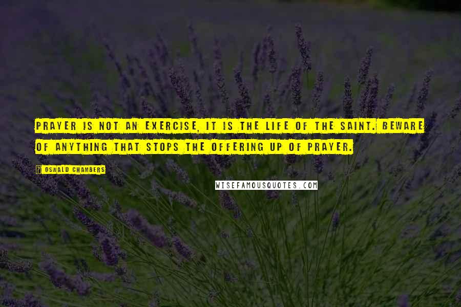 Oswald Chambers Quotes: Prayer is not an exercise, it is the life of the saint. Beware of anything that stops the offering up of prayer.