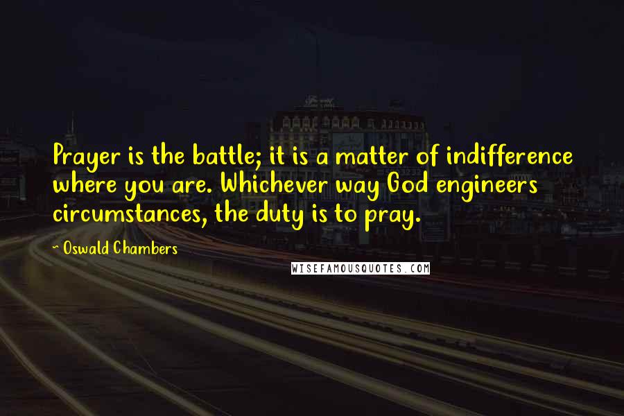 Oswald Chambers Quotes: Prayer is the battle; it is a matter of indifference where you are. Whichever way God engineers circumstances, the duty is to pray.