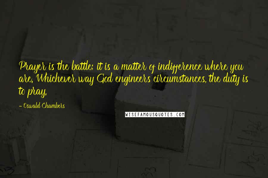 Oswald Chambers Quotes: Prayer is the battle; it is a matter of indifference where you are. Whichever way God engineers circumstances, the duty is to pray.